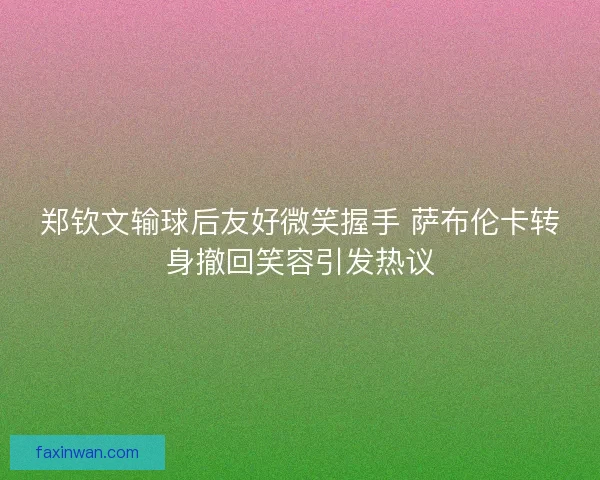 郑钦文输球后友好微笑握手 萨布伦卡转身撤回笑容引发热议